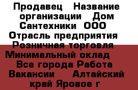 Продавец › Название организации ­ Дом Сантехники, ООО › Отрасль предприятия ­ Розничная торговля › Минимальный оклад ­ 1 - Все города Работа » Вакансии   . Алтайский край,Яровое г.